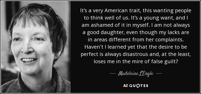 It's a very American trait, this wanting people to think well of us. It's a young want, and I am ashamed of it in myself. I am not always a good daughter, even though my lacks are in areas different from her complaints. Haven't I learned yet that the desire to be perfect is always disastrous and, at the least, loses me in the mire of false guilt? - Madeleine L'Engle