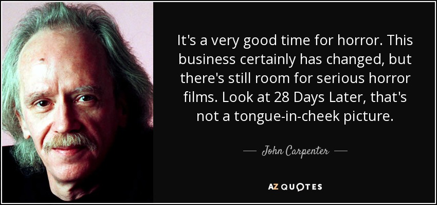 It's a very good time for horror. This business certainly has changed, but there's still room for serious horror films. Look at 28 Days Later, that's not a tongue-in-cheek picture. - John Carpenter