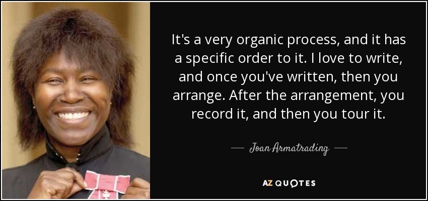 It's a very organic process, and it has a specific order to it. I love to write, and once you've written, then you arrange. After the arrangement, you record it, and then you tour it. - Joan Armatrading