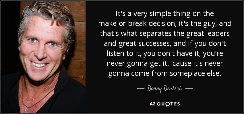 It's a very simple thing on the make-or-break decision, it's the guy, and that's what separates the great leaders and great successes, and if you don't listen to it, you don't have it, you're never gonna get it, 'cause it's never gonna come from someplace else. - Donny Deutsch