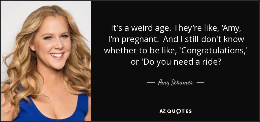 It's a weird age. They're like, 'Amy, I'm pregnant.' And I still don't know whether to be like, 'Congratulations,' or 'Do you need a ride? - Amy Schumer