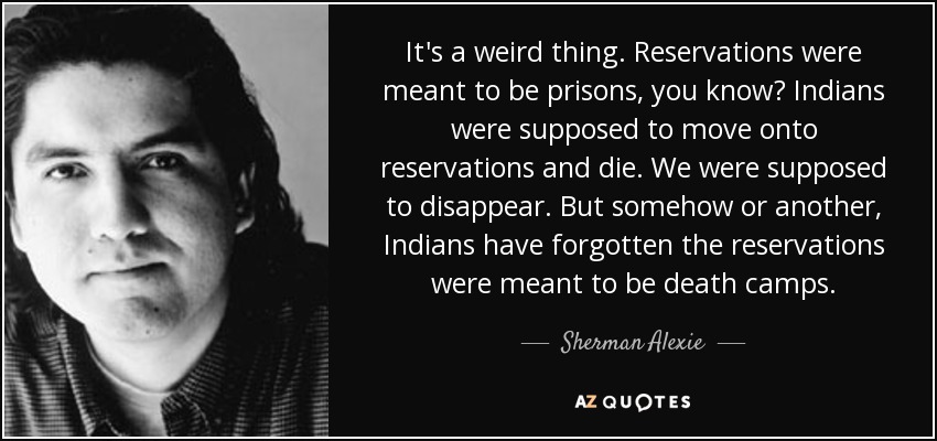 It's a weird thing. Reservations were meant to be prisons, you know? Indians were supposed to move onto reservations and die. We were supposed to disappear. But somehow or another, Indians have forgotten the reservations were meant to be death camps. - Sherman Alexie