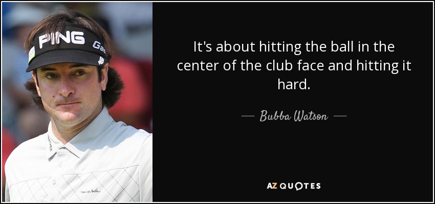 It's about hitting the ball in the center of the club face and hitting it hard. - Bubba Watson