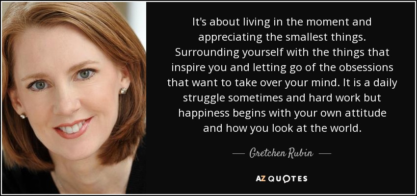 It's about living in the moment and appreciating the smallest things. Surrounding yourself with the things that inspire you and letting go of the obsessions that want to take over your mind. It is a daily struggle sometimes and hard work but happiness begins with your own attitude and how you look at the world. - Gretchen Rubin