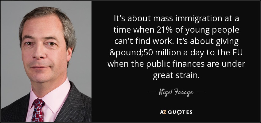 Se trata de la inmigración masiva en un momento en que el 21% de los jóvenes no encuentran trabajo. Se trata de dar 50 millones de libras al día a la UE cuando las finanzas públicas están sometidas a una gran presión. - Nigel Farage