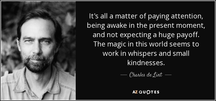 It's all a matter of paying attention, being awake in the present moment, and not expecting a huge payoff. The magic in this world seems to work in whispers and small kindnesses. - Charles de Lint