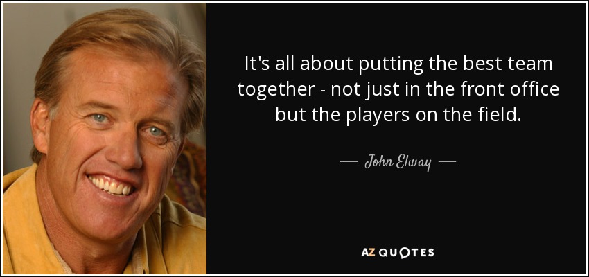 It's all about putting the best team together - not just in the front office but the players on the field. - John Elway