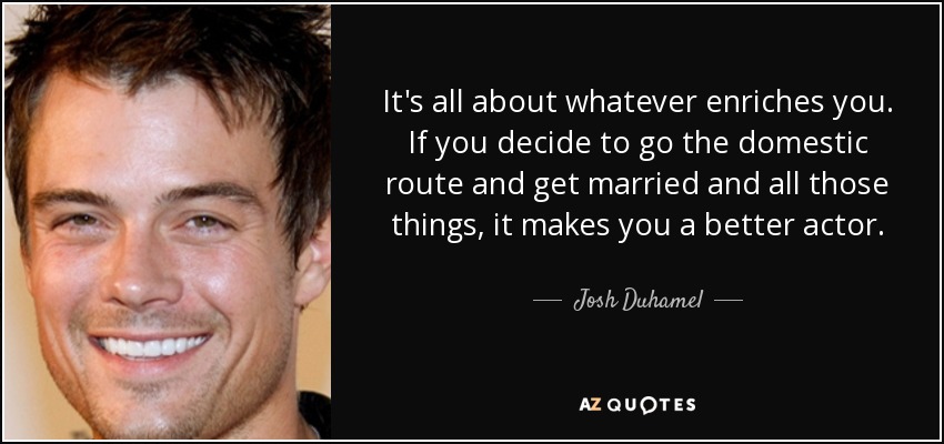 It's all about whatever enriches you. If you decide to go the domestic route and get married and all those things, it makes you a better actor. - Josh Duhamel