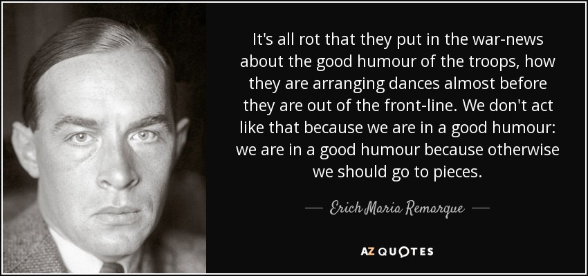 En las noticias de guerra se habla del buen humor de las tropas, de cómo organizan bailes casi antes de salir del frente. No actuamos así porque estemos de buen humor: estamos de buen humor porque, de lo contrario, nos iríamos al garete. - Erich Maria Remarque