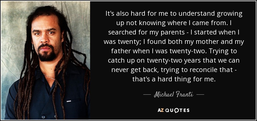 It's also hard for me to understand growing up not knowing where I came from. I searched for my parents - I started when I was twenty; I found both my mother and my father when I was twenty-two. Trying to catch up on twenty-two years that we can never get back, trying to reconcile that - that's a hard thing for me. - Michael Franti