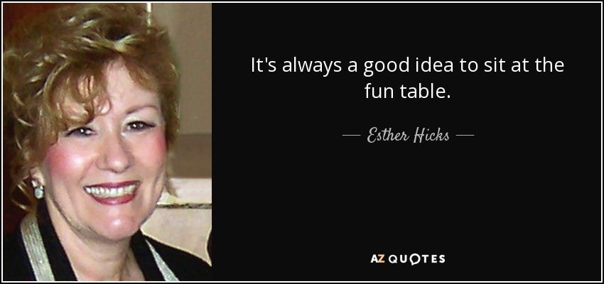 It's always a good idea to sit at the fun table. - Esther Hicks