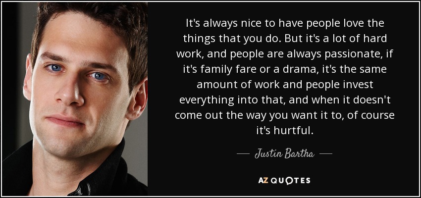 It's always nice to have people love the things that you do. But it's a lot of hard work, and people are always passionate, if it's family fare or a drama, it's the same amount of work and people invest everything into that, and when it doesn't come out the way you want it to, of course it's hurtful. - Justin Bartha