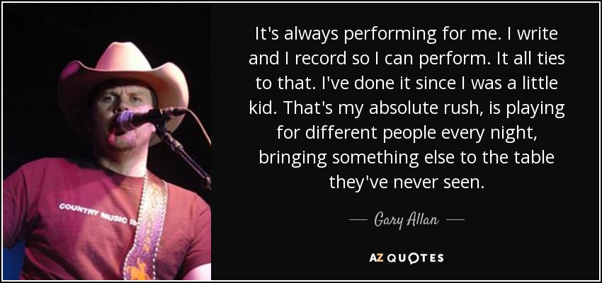 It's always performing for me. I write and I record so I can perform. It all ties to that. I've done it since I was a little kid. That's my absolute rush, is playing for different people every night, bringing something else to the table they've never seen. - Gary Allan