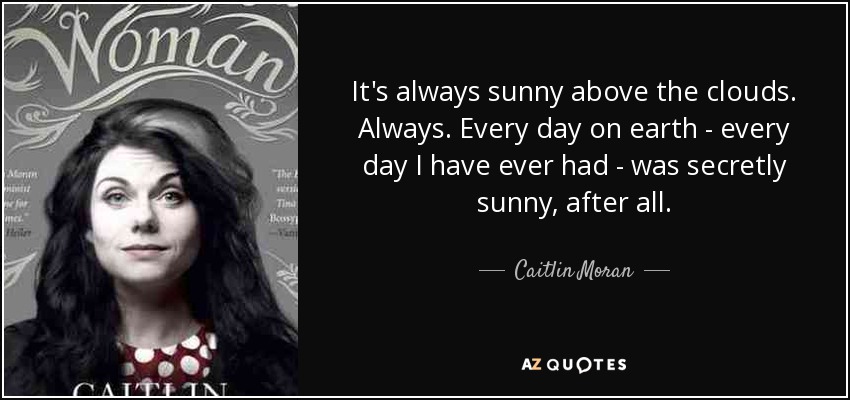 Siempre hace sol por encima de las nubes. Siempre. Al fin y al cabo, todos los días de la Tierra, todos los días que he tenido, han sido secretamente soleados. - Caitlin Moran