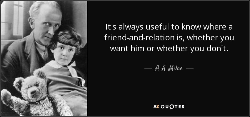 It's always useful to know where a friend-and-relation is, whether you want him or whether you don't. - A. A. Milne