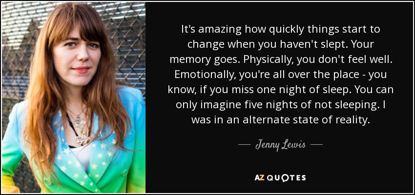 Es increíble lo rápido que empiezan a cambiar las cosas cuando no has dormido. Te falla la memoria. Físicamente, no te sientes bien. Emocionalmente, estás por todas partes - ya sabes, si te pierdes una noche de sueño. Sólo puedes imaginar cinco noches sin dormir. Estaba en un estado alternativo de la realidad. - Jenny Lewis