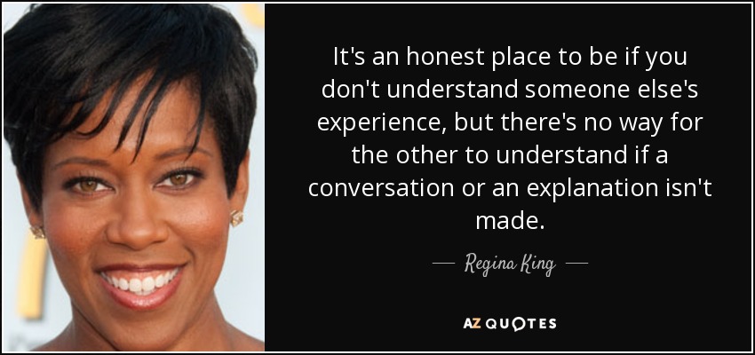 It's an honest place to be if you don't understand someone else's experience, but there's no way for the other to understand if a conversation or an explanation isn't made. - Regina King