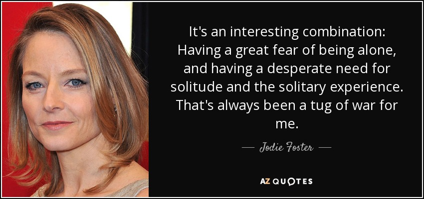 Es una combinación interesante: Tener un gran miedo a estar solo, y tener una necesidad desesperada de soledad y de la experiencia solitaria. Siempre ha sido un tira y afloja para mí. - Jodie Foster