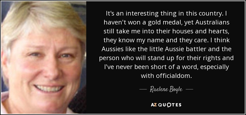 It's an interesting thing in this country. I haven't won a gold medal, yet Australians still take me into their houses and hearts, they know my name and they care. I think Aussies like the little Aussie battler and the person who will stand up for their rights and I've never been short of a word, especially with officialdom. - Raelene Boyle