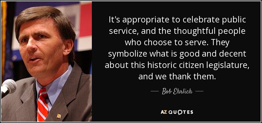 It's appropriate to celebrate public service, and the thoughtful people who choose to serve. They symbolize what is good and decent about this historic citizen legislature, and we thank them. - Bob Ehrlich