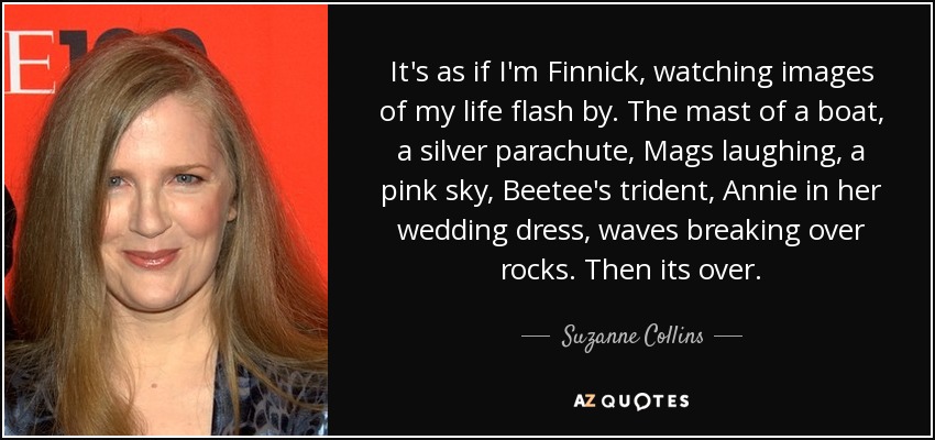 It's as if I'm Finnick, watching images of my life flash by. The mast of a boat, a silver parachute, Mags laughing, a pink sky, Beetee's trident, Annie in her wedding dress, waves breaking over rocks. Then its over. - Suzanne Collins