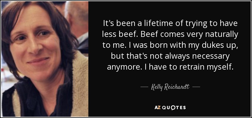 It's been a lifetime of trying to have less beef. Beef comes very naturally to me. I was born with my dukes up, but that's not always necessary anymore. I have to retrain myself. - Kelly Reichardt