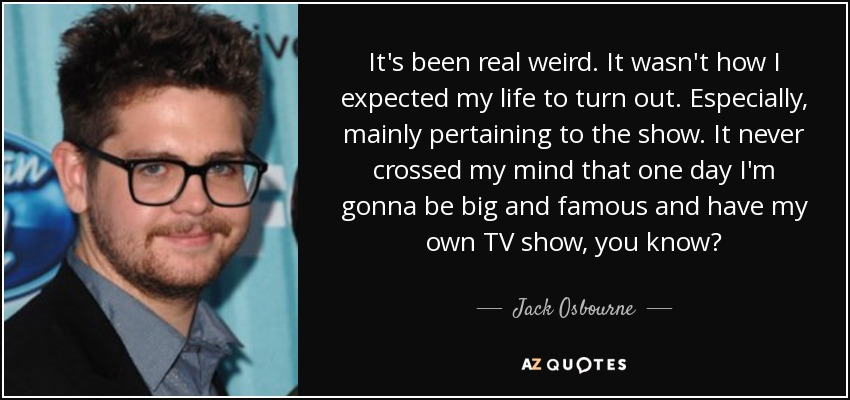 It's been real weird. It wasn't how I expected my life to turn out. Especially, mainly pertaining to the show. It never crossed my mind that one day I'm gonna be big and famous and have my own TV show, you know? - Jack Osbourne