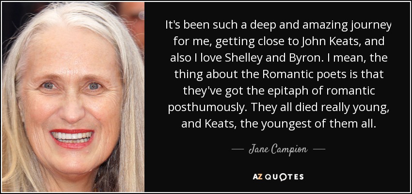 It's been such a deep and amazing journey for me, getting close to John Keats, and also I love Shelley and Byron. I mean, the thing about the Romantic poets is that they've got the epitaph of romantic posthumously. They all died really young, and Keats, the youngest of them all. - Jane Campion