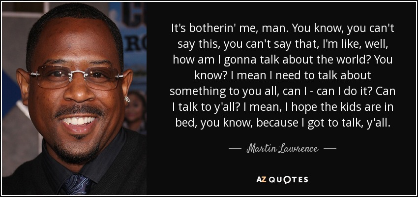 It's botherin' me, man. You know, you can't say this, you can't say that, I'm like, well, how am I gonna talk about the world? You know? I mean I need to talk about something to you all, can I - can I do it? Can I talk to y'all? I mean, I hope the kids are in bed, you know, because I got to talk, y'all. - Martin Lawrence