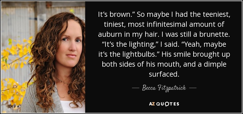 Es castaño". Así que puede que tuviera la más pequeña, diminuta e infinitesimal cantidad de castaño en el pelo. Seguía siendo morena. "Es la luz", dije. "Sí, quizá sean las bombillas". Su sonrisa hizo que se le levantaran los dos lados de la boca y se le formó un hoyuelo. - Becca Fitzpatrick