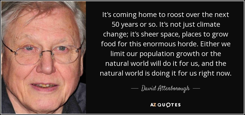 It's coming home to roost over the next 50 years or so. It's not just climate change; it's sheer space, places to grow food for this enormous horde. Either we limit our population growth or the natural world will do it for us, and the natural world is doing it for us right now. - David Attenborough