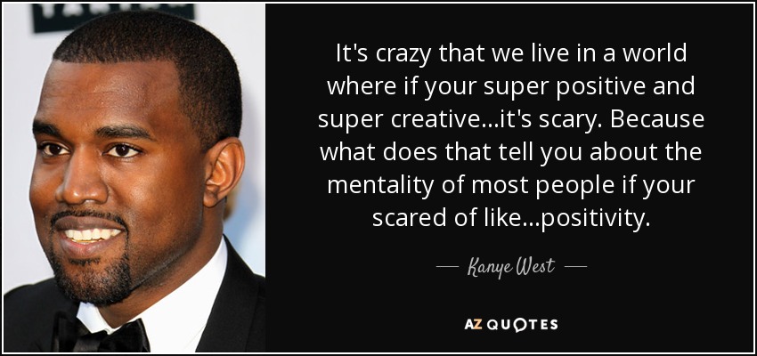 It's crazy that we live in a world where if your super positive and super creative...it's scary. Because what does that tell you about the mentality of most people if your scared of like...positivity. - Kanye West