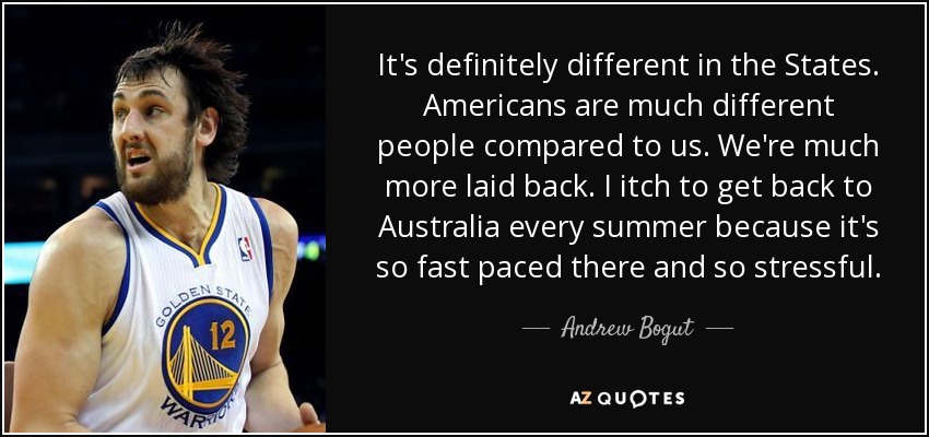 It's definitely different in the States. Americans are much different people compared to us. We're much more laid back. I itch to get back to Australia every summer because it's so fast paced there and so stressful. - Andrew Bogut