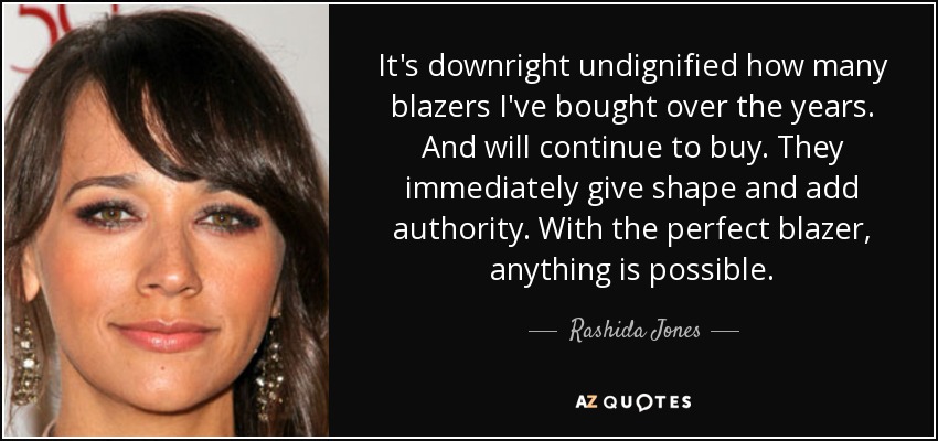 It's downright undignified how many blazers I've bought over the years. And will continue to buy. They immediately give shape and add authority. With the perfect blazer, anything is possible. - Rashida Jones