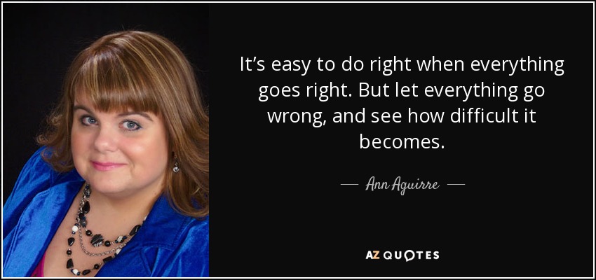 It’s easy to do right when everything goes right. But let everything go wrong, and see how difficult it becomes. - Ann Aguirre