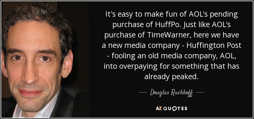 It's easy to make fun of AOL's pending purchase of HuffPo. Just like AOL's purchase of TimeWarner, here we have a new media company - Huffington Post - fooling an old media company, AOL, into overpaying for something that has already peaked. - Douglas Rushkoff