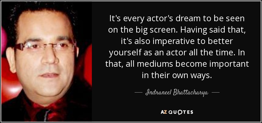 It's every actor's dream to be seen on the big screen. Having said that, it's also imperative to better yourself as an actor all the time. In that, all mediums become important in their own ways. - Indraneel Bhattacharya