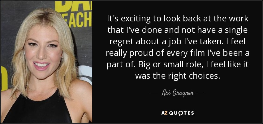 It's exciting to look back at the work that I've done and not have a single regret about a job I've taken. I feel really proud of every film I've been a part of. Big or small role, I feel like it was the right choices. - Ari Graynor