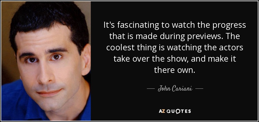 It's fascinating to watch the progress that is made during previews. The coolest thing is watching the actors take over the show, and make it there own. - John Cariani