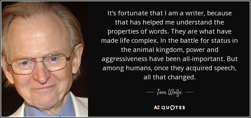 It's fortunate that I am a writer, because that has helped me understand the properties of words. They are what have made life complex. In the battle for status in the animal kingdom, power and aggressiveness have been all-important. But among humans, once they acquired speech, all that changed. - Tom Wolfe