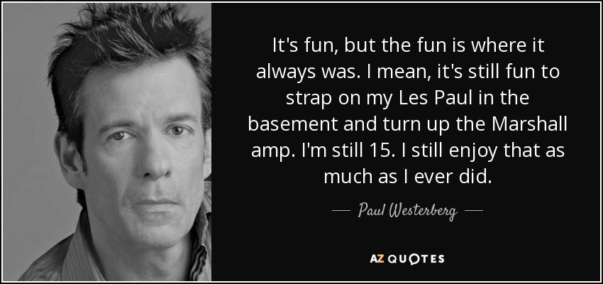 Es divertido, pero la diversión está donde siempre ha estado. Sigue siendo divertido ponerme la correa de mi Les Paul en el sótano y subir el volumen del amplificador Marshall. Todavía tengo 15 años. Sigo disfrutando tanto como siempre. - Paul Westerberg