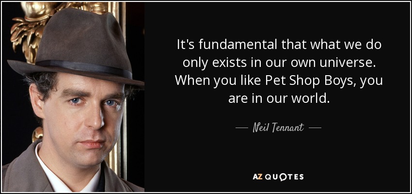 It's fundamental that what we do only exists in our own universe. When you like Pet Shop Boys, you are in our world. - Neil Tennant