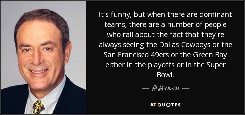 It's funny, but when there are dominant teams, there are a number of people who rail about the fact that they're always seeing the Dallas Cowboys or the San Francisco 49ers or the Green Bay either in the playoffs or in the Super Bowl. - Al Michaels