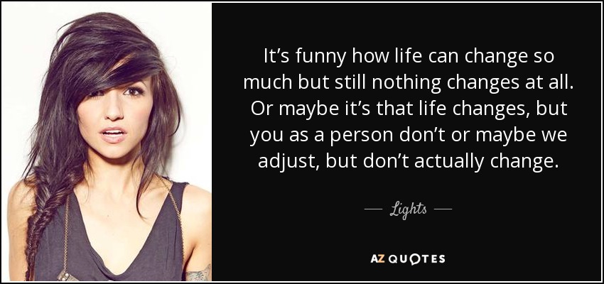 It’s funny how life can change so much but still nothing changes at all. Or maybe it’s that life changes, but you as a person don’t or maybe we adjust, but don’t actually change. - Lights