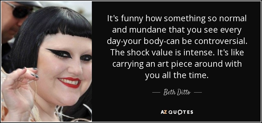 It's funny how something so normal and mundane that you see every day-your body-can be controversial. The shock value is intense. It's like carrying an art piece around with you all the time. - Beth Ditto