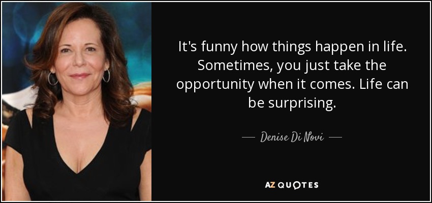 It's funny how things happen in life. Sometimes, you just take the opportunity when it comes. Life can be surprising. - Denise Di Novi