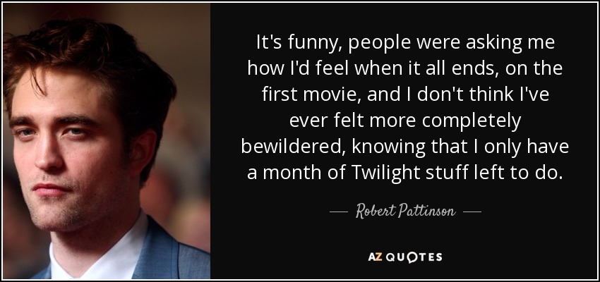 It's funny, people were asking me how I'd feel when it all ends, on the first movie, and I don't think I've ever felt more completely bewildered, knowing that I only have a month of Twilight stuff left to do. - Robert Pattinson