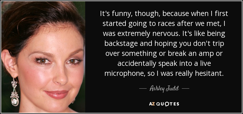 It's funny, though, because when I first started going to races after we met, I was extremely nervous. It's like being backstage and hoping you don't trip over something or break an amp or accidentally speak into a live microphone, so I was really hesitant. - Ashley Judd