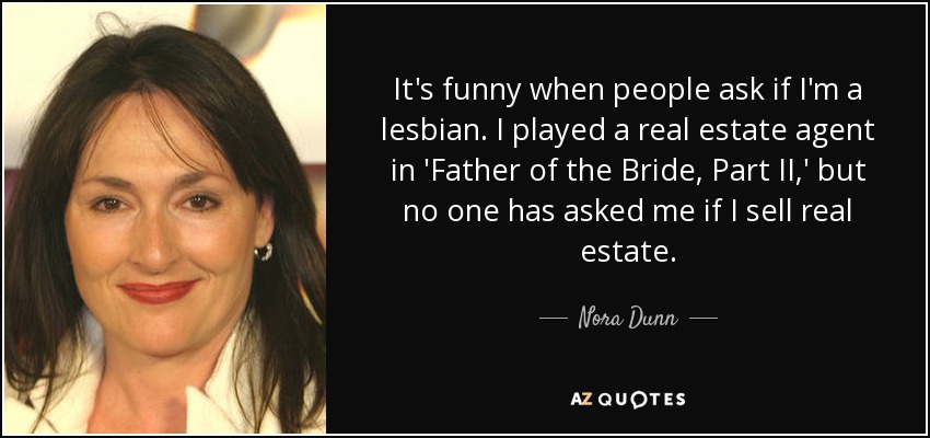 It's funny when people ask if I'm a lesbian. I played a real estate agent in 'Father of the Bride, Part II,' but no one has asked me if I sell real estate. - Nora Dunn