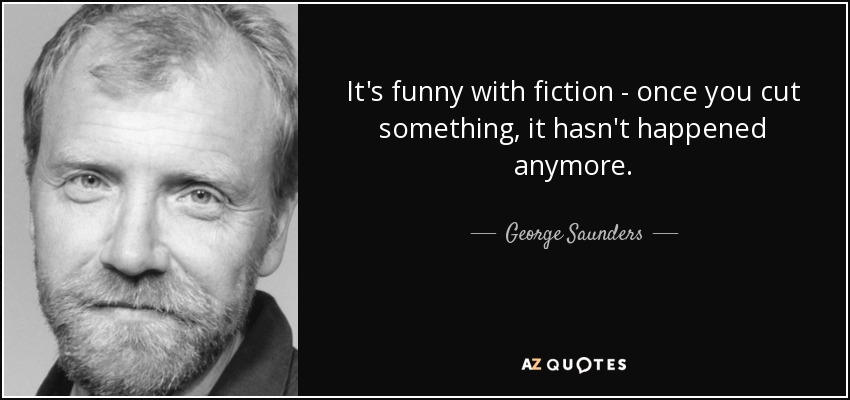 It's funny with fiction - once you cut something, it hasn't happened anymore. - George Saunders